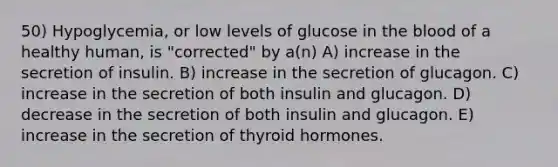 50) Hypoglycemia, or low levels of glucose in the blood of a healthy human, is "corrected" by a(n) A) increase in the secretion of insulin. B) increase in the secretion of glucagon. C) increase in the secretion of both insulin and glucagon. D) decrease in the secretion of both insulin and glucagon. E) increase in the secretion of thyroid hormones.