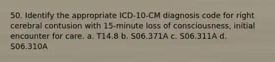 50. Identify the appropriate ICD-10-CM diagnosis code for right cerebral contusion with 15-minute loss of consciousness, initial encounter for care. a. T14.8 b. S06.371A c. S06.311A d. S06.310A