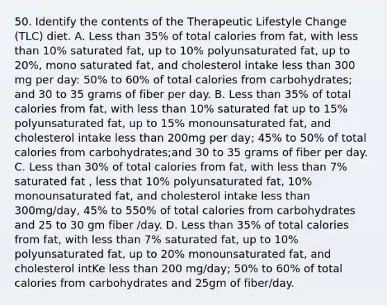 50. Identify the contents of the Therapeutic Lifestyle Change (TLC) diet. A. Less than 35% of total calories from fat, with less than 10% saturated fat, up to 10% polyunsaturated fat, up to 20%, mono saturated fat, and cholesterol intake less than 300 mg per day: 50% to 60% of total calories from carbohydrates; and 30 to 35 grams of fiber per day. B. Less than 35% of total calories from fat, with less than 10% saturated fat up to 15% polyunsaturated fat, up to 15% monounsaturated fat, and cholesterol intake less than 200mg per day; 45% to 50% of total calories from carbohydrates;and 30 to 35 grams of fiber per day. C. Less than 30% of total calories from fat, with less than 7% saturated fat , less that 10% polyunsaturated fat, 10% monounsaturated fat, and cholesterol intake less than 300mg/day, 45% to 550% of total calories from carbohydrates and 25 to 30 gm fiber /day. D. Less than 35% of total calories from fat, with less than 7% saturated fat, up to 10% polyunsaturated fat, up to 20% monounsaturated fat, and cholesterol intKe less than 200 mg/day; 50% to 60% of total calories from carbohydrates and 25gm of fiber/day.