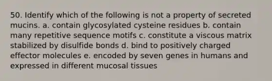 50. Identify which of the following is not a property of secreted mucins. a. contain glycosylated cysteine residues b. contain many repetitive sequence motifs c. constitute a viscous matrix stabilized by disulfide bonds d. bind to positively charged effector molecules e. encoded by seven genes in humans and expressed in different mucosal tissues