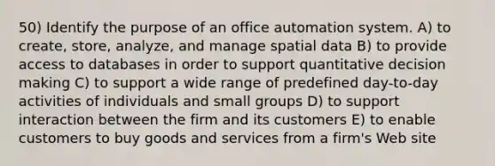 50) Identify the purpose of an office automation system. A) to create, store, analyze, and manage spatial data B) to provide access to databases in order to support quantitative decision making C) to support a wide range of predefined day-to-day activities of individuals and small groups D) to support interaction between the firm and its customers E) to enable customers to buy goods and services from a firm's Web site