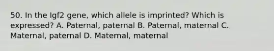 50. In the Igf2 gene, which allele is imprinted? Which is expressed? A. Paternal, paternal B. Paternal, maternal C. Maternal, paternal D. Maternal, maternal