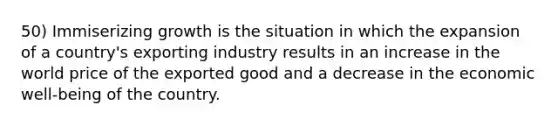 50) Immiserizing growth is the situation in which the expansion of a country's exporting industry results in an increase in the world price of the exported good and a decrease in the economic well-being of the country.