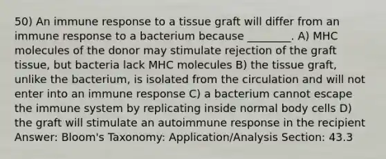 50) An immune response to a tissue graft will differ from an immune response to a bacterium because ________. A) MHC molecules of the donor may stimulate rejection of the graft tissue, but bacteria lack MHC molecules B) the tissue graft, unlike the bacterium, is isolated from the circulation and will not enter into an immune response C) a bacterium cannot escape the immune system by replicating inside normal body cells D) the graft will stimulate an autoimmune response in the recipient Answer: Bloom's Taxonomy: Application/Analysis Section: 43.3