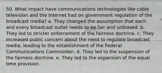 50. What impact have communications technologies like cable television and the Internet had on government regulation of the broadcast media? a. They changed the assumption that each and every broadcast outlet needs to be fair and unbiased. b. They led to stricter enforcement of the fairness doctrine. c. They increased public concern about the need to regulate broadcast media, leading to the establishment of the Federal Communications Commission. d. They led to the suspension of the fairness doctrine. e. They led to the expansion of the equal time provision.