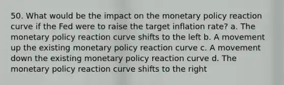 50. What would be the impact on the <a href='https://www.questionai.com/knowledge/kEE0G7Llsx-monetary-policy' class='anchor-knowledge'>monetary policy</a> reaction curve if the Fed were to raise the target inflation rate? a. The monetary policy reaction curve shifts to the left b. A movement up the existing monetary policy reaction curve c. A movement down the existing monetary policy reaction curve d. The monetary policy reaction curve shifts to the right