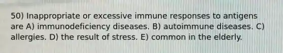 50) Inappropriate or excessive immune responses to antigens are A) <a href='https://www.questionai.com/knowledge/ko9c6B0cpp-immunodeficiency-diseases' class='anchor-knowledge'>immunodeficiency diseases</a>. B) autoimmune diseases. C) allergies. D) the result of stress. E) common in the elderly.