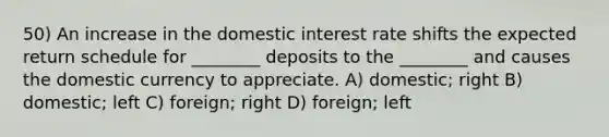 50) An increase in the domestic interest rate shifts the expected return schedule for ________ deposits to the ________ and causes the domestic currency to appreciate. A) domestic; right B) domestic; left C) foreign; right D) foreign; left