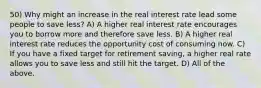 50) Why might an increase in the real interest rate lead some people to save less? A) A higher real interest rate encourages you to borrow more and therefore save less. B) A higher real interest rate reduces the opportunity cost of consuming now. C) If you have a fixed target for retirement saving, a higher real rate allows you to save less and still hit the target. D) All of the above.