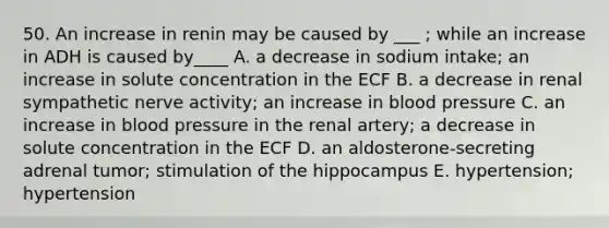 50. An increase in renin may be caused by ___ ; while an increase in ADH is caused by____ A. a decrease in sodium intake; an increase in solute concentration in the ECF B. a decrease in renal sympathetic nerve activity; an increase in blood pressure C. an increase in blood pressure in the renal artery; a decrease in solute concentration in the ECF D. an aldosterone-secreting adrenal tumor; stimulation of the hippocampus E. hypertension; hypertension