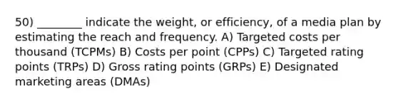 50) ________ indicate the weight, or efficiency, of a media plan by estimating the reach and frequency. A) Targeted costs per thousand (TCPMs) B) Costs per point (CPPs) C) Targeted rating points (TRPs) D) Gross rating points (GRPs) E) Designated marketing areas (DMAs)