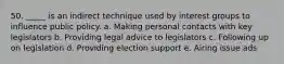 50. _____ is an indirect technique used by interest groups to influence public policy. a. Making personal contacts with key legislators b. Providing legal advice to legislators c. Following up on legislation d. Providing election support e. Airing issue ads