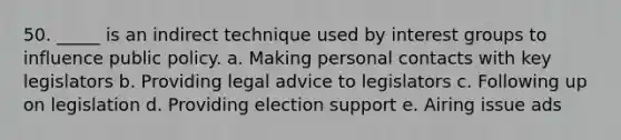 50. _____ is an indirect technique used by interest groups to influence public policy. a. Making personal contacts with key legislators b. Providing legal advice to legislators c. Following up on legislation d. Providing election support e. Airing issue ads