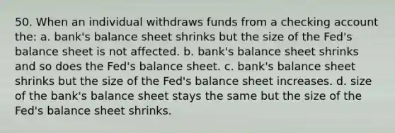 50. When an individual withdraws funds from a checking account the: a. bank's balance sheet shrinks but the size of the Fed's balance sheet is not affected. b. bank's balance sheet shrinks and so does the Fed's balance sheet. c. bank's balance sheet shrinks but the size of the Fed's balance sheet increases. d. size of the bank's balance sheet stays the same but the size of the Fed's balance sheet shrinks.