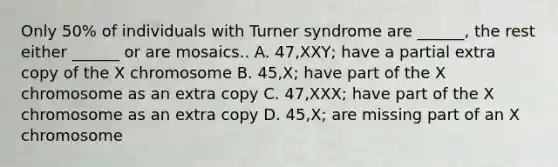 Only 50% of individuals with Turner syndrome are ______, the rest either ______ or are mosaics.. A. 47,XXY; have a partial extra copy of the X chromosome B. 45,X; have part of the X chromosome as an extra copy C. 47,XXX; have part of the X chromosome as an extra copy D. 45,X; are missing part of an X chromosome