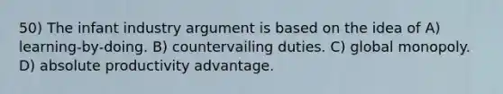 50) The infant industry argument is based on the idea of A) learning-by-doing. B) countervailing duties. C) global monopoly. D) absolute productivity advantage.