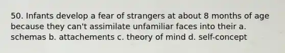 50. Infants develop a fear of strangers at about 8 months of age because they can't assimilate unfamiliar faces into their a. schemas b. attachements c. theory of mind d. self-concept