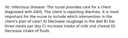50. Infectious Disease: The nurse provides care for a client diagnosed with AIDS. The client is reporting diarrhea. It is most important for the nurse to include which intervention in the client's plan of care? A) Decrease roughage in the diet B) Eat three meals per day C) Increase intake of milk and cheese D) Decrease intake of fluids