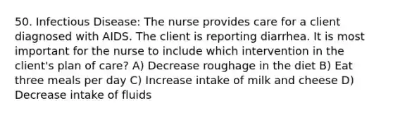 50. Infectious Disease: The nurse provides care for a client diagnosed with AIDS. The client is reporting diarrhea. It is most important for the nurse to include which intervention in the client's plan of care? A) Decrease roughage in the diet B) Eat three meals per day C) Increase intake of milk and cheese D) Decrease intake of fluids