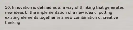 50. Innovation is defined as a. a way of thinking that generates new ideas b. the implementation of a new idea c. putting existing elements together in a new combination d. creative thinking