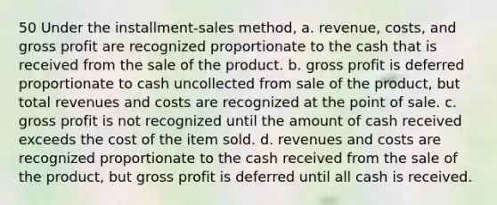 50 Under the installment-sales method, a. revenue, costs, and <a href='https://www.questionai.com/knowledge/klIB6Lsdwh-gross-profit' class='anchor-knowledge'>gross profit</a> are recognized proportionate to the cash that is received from the sale of the product. b. gross profit is deferred proportionate to cash uncollected from sale of the product, but total revenues and costs are recognized at the point of sale. c. gross profit is not recognized until the amount of cash received exceeds the cost of the item sold. d. revenues and costs are recognized proportionate to the cash received from the sale of the product, but gross profit is deferred until all cash is received.