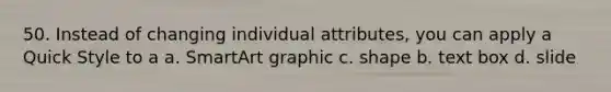 50. Instead of changing individual attributes, you can apply a Quick Style to a a. SmartArt graphic c. shape b. text box d. slide