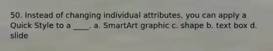 50. Instead of changing individual attributes, you can apply a Quick Style to a ____. a. SmartArt graphic c. shape b. text box d. slide