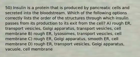 50) Insulin is a protein that is produced by pancreatic cells and secreted into the bloodstream. Which of the following options correctly lists the order of the structures through which insulin passes from its production to its exit from the cell? A) rough ER, transport vesicles, Golgi apparatus, transport vesicles, cell membrane B) rough ER, lysosomes, transport vesicles, cell membrane C) rough ER, Golgi apparatus, smooth ER, cell membrane D) rough ER, transport vesicles, Golgi apparatus, vacuole, cell membrane