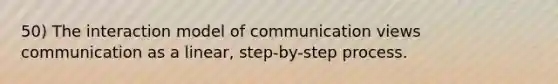 50) The interaction model of communication views communication as a linear, step-by-step process.