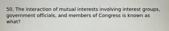 50. The interaction of mutual interests involving interest groups, government officials, and members of Congress is known as what?