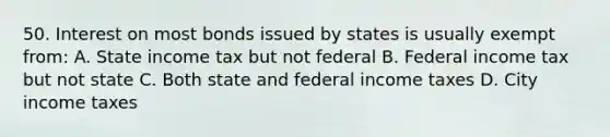 50. Interest on most bonds issued by states is usually exempt from: A. State income tax but not federal B. Federal income tax but not state C. Both state and federal income taxes D. City income taxes