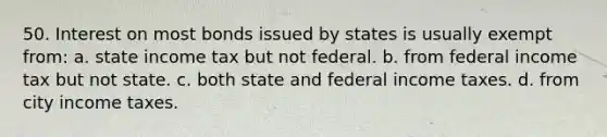 50. Interest on most bonds issued by states is usually exempt from: a. state income tax but not federal. b. from federal income tax but not state. c. both state and federal income taxes. d. from city income taxes.