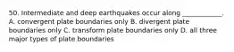 50. Intermediate and deep earthquakes occur along ____________. A. convergent plate boundaries only B. divergent plate boundaries only C. transform plate boundaries only D. all three major types of plate boundaries