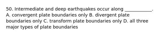 50. Intermediate and deep earthquakes occur along ____________. A. convergent plate boundaries only B. divergent plate boundaries only C. transform plate boundaries only D. all three major types of plate boundaries