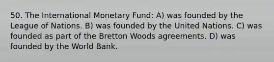 50. The International Monetary Fund: A) was founded by the League of Nations. B) was founded by the United Nations. C) was founded as part of the Bretton Woods agreements. D) was founded by the World Bank.