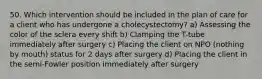 50. Which intervention should be included in the plan of care for a client who has undergone a cholecystectomy? a) Assessing the color of the sclera every shift b) Clamping the T-tube immediately after surgery c) Placing the client on NPO (nothing by mouth) status for 2 days after surgery d) Placing the client in the semi-Fowler position immediately after surgery