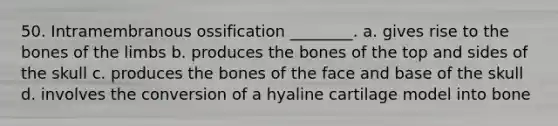 50. Intramembranous ossification ________. a. gives rise to the bones of the limbs b. produces the bones of the top and sides of the skull c. produces the bones of the face and base of the skull d. involves the conversion of a hyaline cartilage model into bone