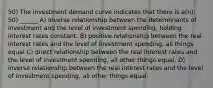 50) The investment demand curve indicates that there is a(n): 50) ______ A) inverse relationship between the determinants of investment and the level of investment spending, holding interest rates constant. B) positive relationship between the real interest rates and the level of investment spending, all things equal C) direct relationship between the real interest rates and the level of investment spending, all other things equal. D) inverse relationship between the real interest rates and the level of investment spending, all other things equal.