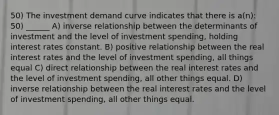 50) The investment demand curve indicates that there is a(n): 50) ______ A) inverse relationship between the determinants of investment and the level of investment spending, holding interest rates constant. B) positive relationship between the real interest rates and the level of investment spending, all things equal C) direct relationship between the real interest rates and the level of investment spending, all other things equal. D) inverse relationship between the real interest rates and the level of investment spending, all other things equal.