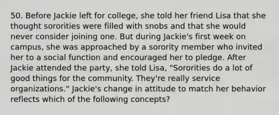 50. Before Jackie left for college, she told her friend Lisa that she thought sororities were filled with snobs and that she would never consider joining one. But during Jackie's first week on campus, she was approached by a sorority member who invited her to a social function and encouraged her to pledge. After Jackie attended the party, she told Lisa, "Sororities do a lot of good things for the community. They're really service organizations." Jackie's change in attitude to match her behavior reflects which of the following concepts?