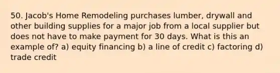 50. Jacob's Home Remodeling purchases lumber, drywall and other building supplies for a major job from a local supplier but does not have to make payment for 30 days. What is this an example of? a) equity financing b) a line of credit c) factoring d) trade credit