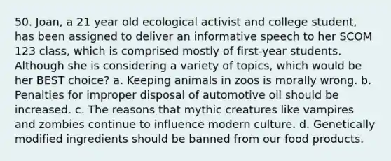 50. Joan, a 21 year old ecological activist and college student, has been assigned to deliver an informative speech to her SCOM 123 class, which is comprised mostly of first-year students. Although she is considering a variety of topics, which would be her BEST choice? a. Keeping animals in zoos is morally wrong. b. Penalties for improper disposal of automotive oil should be increased. c. The reasons that mythic creatures like vampires and zombies continue to influence modern culture. d. Genetically modified ingredients should be banned from our food products.