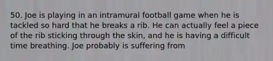 50. Joe is playing in an intramural football game when he is tackled so hard that he breaks a rib. He can actually feel a piece of the rib sticking through the skin, and he is having a difficult time breathing. Joe probably is suffering from