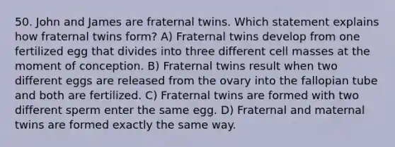 50. John and James are fraternal twins. Which statement explains how fraternal twins form? A) Fraternal twins develop from one fertilized egg that divides into three different cell masses at the moment of conception. B) Fraternal twins result when two different eggs are released from the ovary into the fallopian tube and both are fertilized. C) Fraternal twins are formed with two different sperm enter the same egg. D) Fraternal and maternal twins are formed exactly the same way.