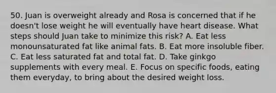 50. Juan is overweight already and Rosa is concerned that if he doesn't lose weight he will eventually have heart disease. What steps should Juan take to minimize this risk? A. Eat less monounsaturated fat like animal fats. B. Eat more insoluble fiber. C. Eat less saturated fat and total fat. D. Take ginkgo supplements with every meal. E. Focus on specific foods, eating them everyday, to bring about the desired weight loss.