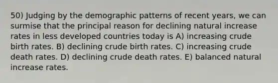 50) Judging by the demographic patterns of recent years, we can surmise that the principal reason for declining natural increase rates in less developed countries today is A) increasing crude birth rates. B) declining crude birth rates. C) increasing crude death rates. D) declining crude death rates. E) balanced natural increase rates.