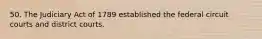 50. The Judiciary Act of 1789 established the federal circuit courts and district courts.
