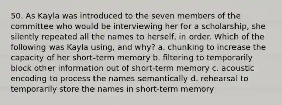 50. As Kayla was introduced to the seven members of the committee who would be interviewing her for a scholarship, she silently repeated all the names to herself, in order. Which of the following was Kayla using, and why? a. chunking to increase the capacity of her short-term memory b. filtering to temporarily block other information out of short-term memory c. acoustic encoding to process the names semantically d. rehearsal to temporarily store the names in short-term memory