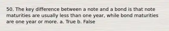 50. The key difference between a note and a bond is that note maturities are usually <a href='https://www.questionai.com/knowledge/k7BtlYpAMX-less-than' class='anchor-knowledge'>less than</a> one year, while bond maturities are one year or more.​ a. ​True b. ​False