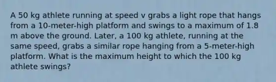 A 50 kg athlete running at speed v grabs a light rope that hangs from a 10-meter-high platform and swings to a maximum of 1.8 m above the ground. Later, a 100 kg athlete, running at the same speed, grabs a similar rope hanging from a 5-meter-high platform. What is the maximum height to which the 100 kg athlete swings?